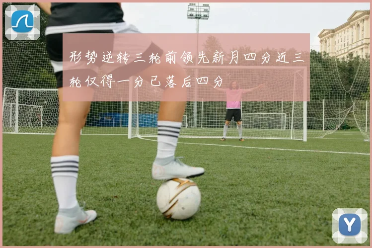 形势逆转三轮前领先新月四分近三轮仅得一分已落后四分