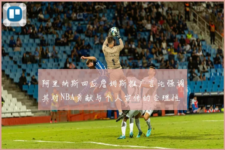 阿里纳斯回应詹姆斯推广言论强调其对NBA贡献与个人宣传的合理性