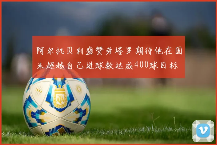 阿尔托贝利盛赞劳塔罗期待他在国米超越自己进球数达成400球目标
