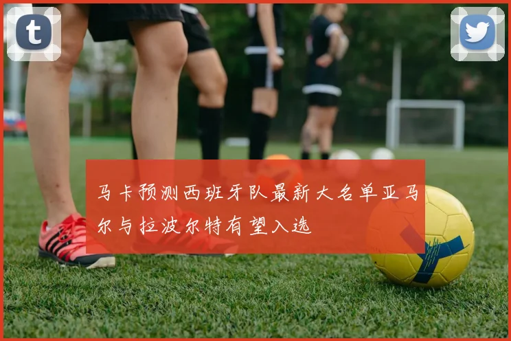 马卡预测西班牙队最新大名单亚马尔与拉波尔特有望入选