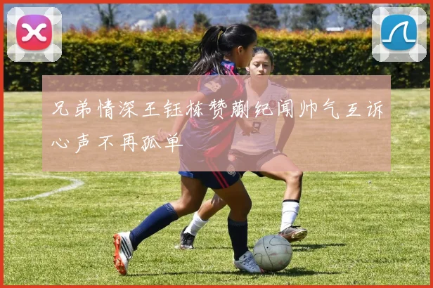 兄弟情深王钰栋赞蒯纪闻帅气互诉心声不再孤单