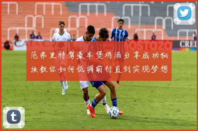 范弗里特驾豪车煲鸡汤分享成功秘诀教你如何低调前行直到实现梦想