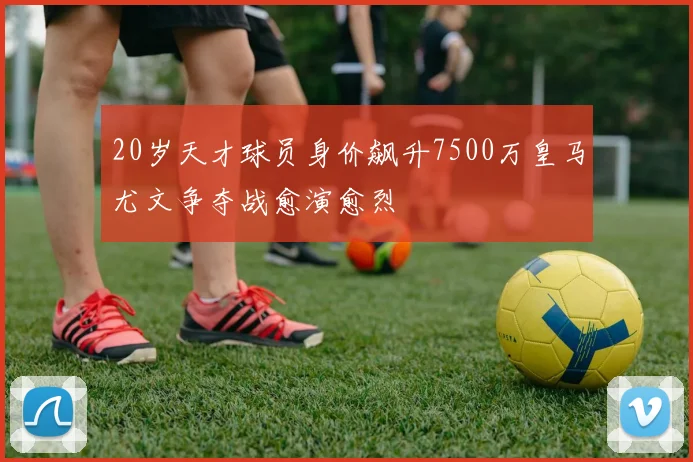20岁天才球员身价飙升7500万皇马尤文争夺战愈演愈烈