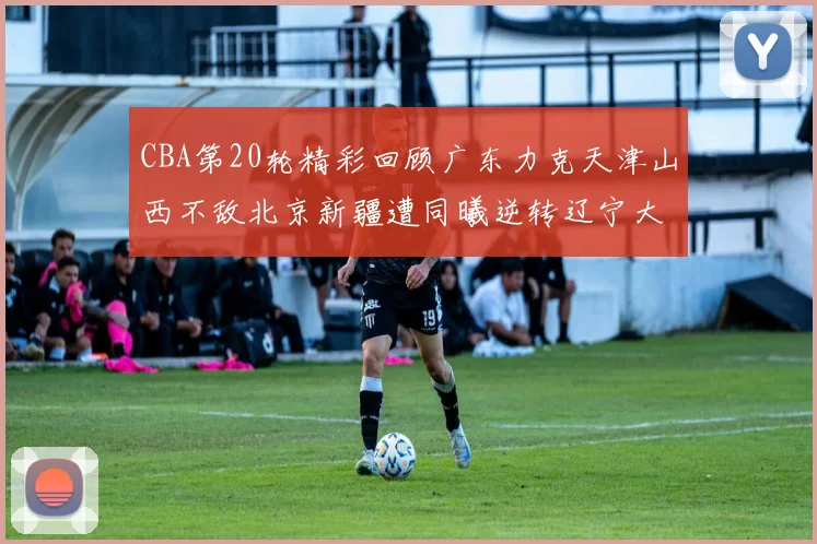 CBA第20轮精彩回顾广东力克天津山西不敌北京新疆遭同曦逆转辽宁大胜四川