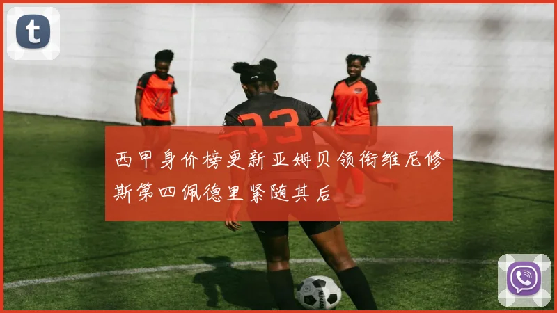 西甲身价榜更新亚姆贝领衔维尼修斯第四佩德里紧随其后