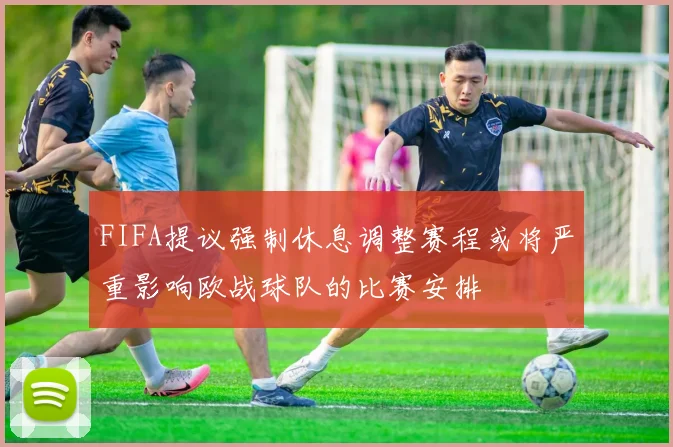 FIFA提议强制休息调整赛程或将严重影响欧战球队的比赛安排