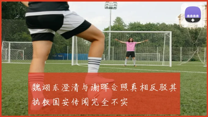 魏翊东澄清与谢晖合照真相反驳其执教国安传闻完全不实