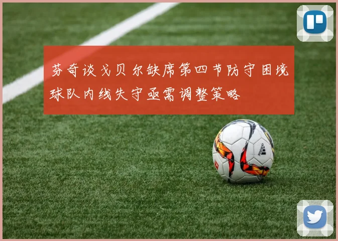 芬奇谈戈贝尔缺席第四节防守困境球队内线失守亟需调整策略