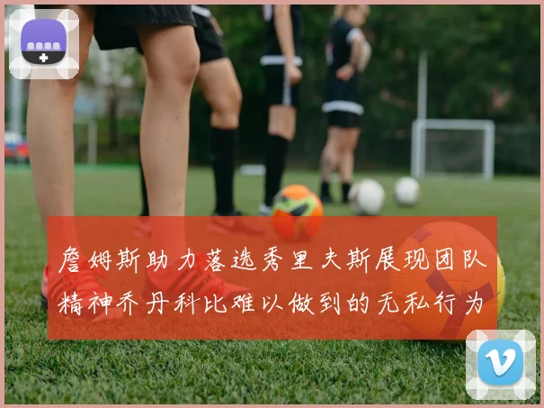 詹姆斯助力落选秀里夫斯展现团队精神乔丹科比难以做到的无私行为