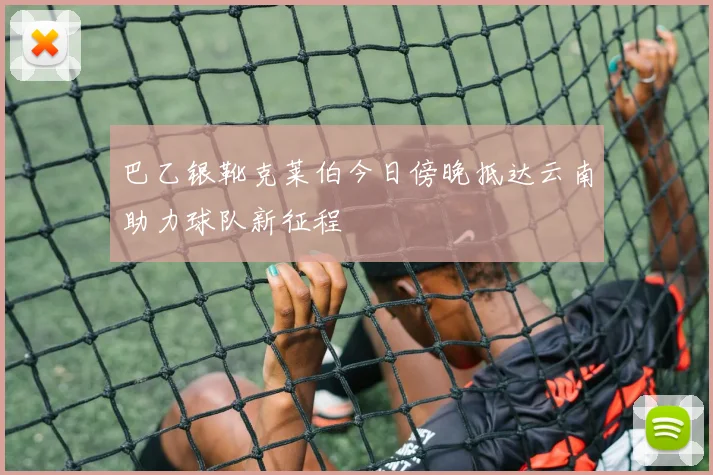 巴乙银靴克莱伯今日傍晚抵达云南助力球队新征程