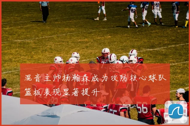 混音主帅杨瀚森成为攻防核心球队篮板表现显著提升