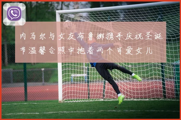 内马尔与女友布鲁娜携手庆祝圣诞节温馨合照中抱着两个可爱女儿