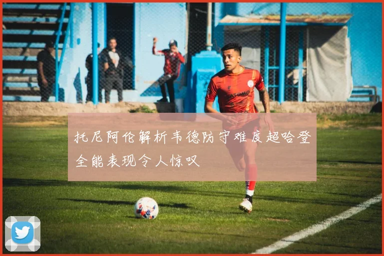 托尼阿伦解析韦德防守难度超哈登全能表现令人惊叹