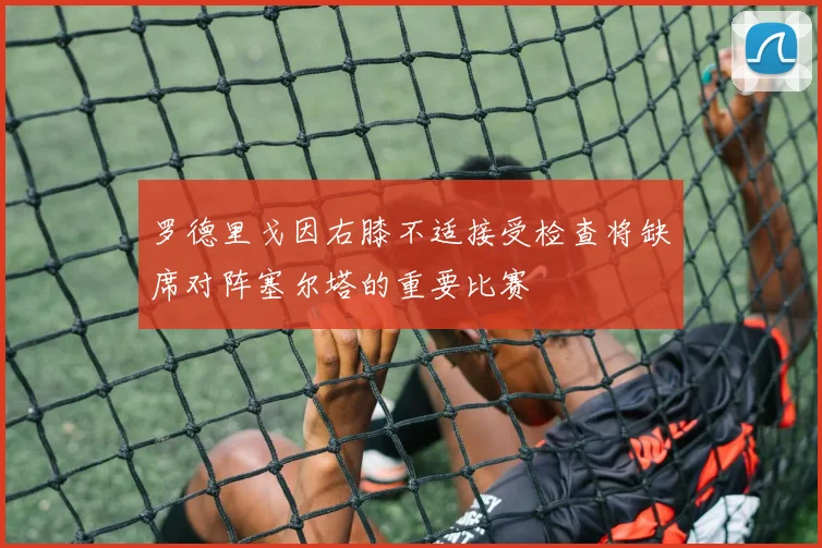 罗德里戈因右膝不适接受检查将缺席对阵塞尔塔的重要比赛
