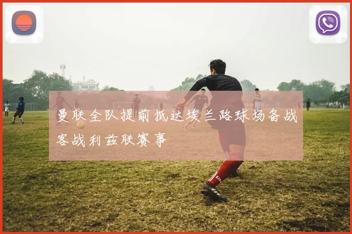 曼联全队提前抵达埃兰路球场备战客战利兹联赛事