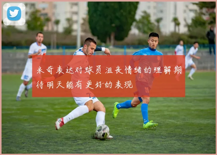 米奇表达对球员沮丧情绪的理解期待明天能有更好的表现