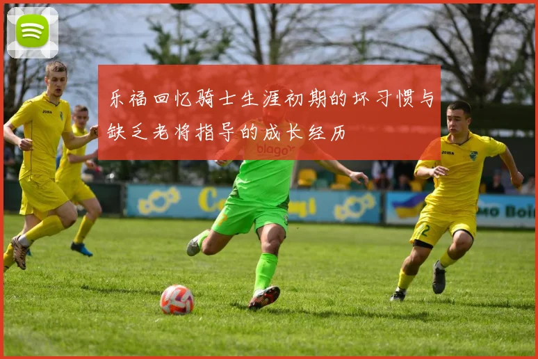 乐福回忆骑士生涯初期的坏习惯与缺乏老将指导的成长经历