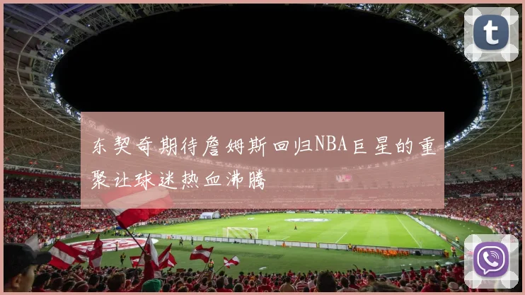 东契奇期待詹姆斯回归NBA巨星的重聚让球迷热血沸腾