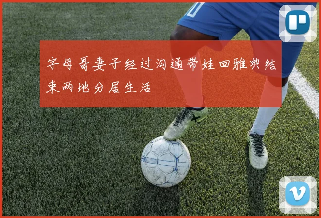 字母哥妻子经过沟通带娃回雅典结束两地分居生活