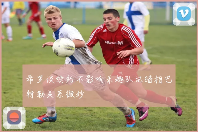 希罗谈续约不影响乐趣队记暗指巴特勒关系微妙