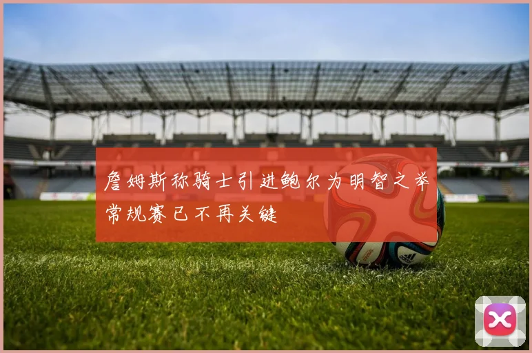 詹姆斯称骑士引进鲍尔为明智之举常规赛已不再关键