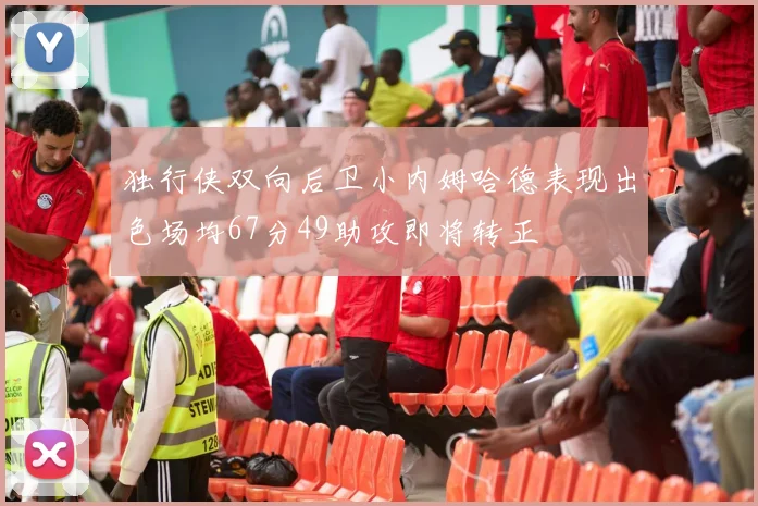独行侠双向后卫小内姆哈德表现出色场均67分49助攻即将转正