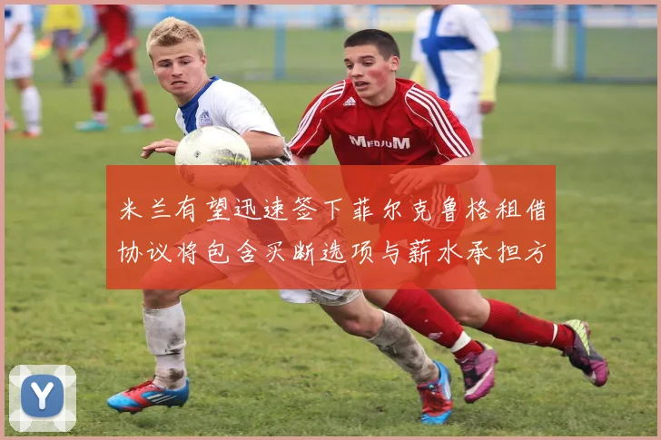 米兰有望迅速签下菲尔克鲁格租借协议将包含买断选项与薪水承担方案