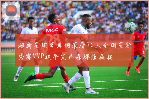 超新星埃奇库姆荣膺76人全明星新秀赛MVP追平艾弗森辉煌成就