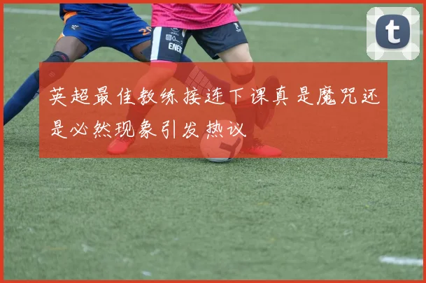 英超最佳教练接连下课真是魔咒还是必然现象引发热议