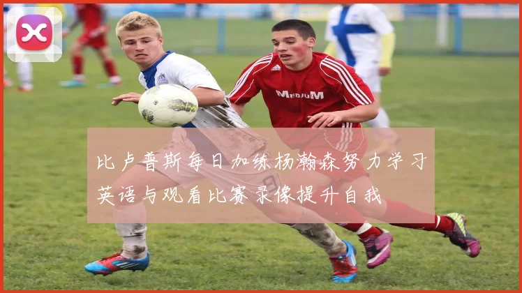比卢普斯每日加练杨瀚森努力学习英语与观看比赛录像提升自我