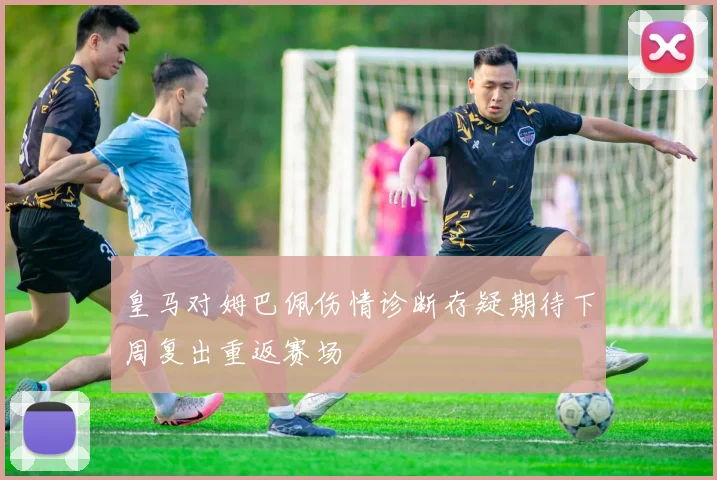 皇马对姆巴佩伤情诊断存疑期待下周复出重返赛场