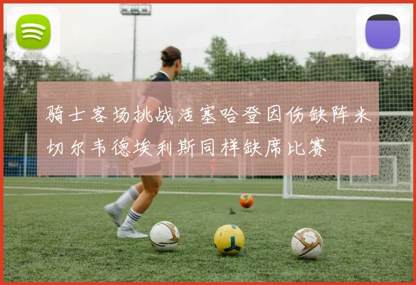 骑士客场挑战活塞哈登因伤缺阵米切尔韦德埃利斯同样缺席比赛