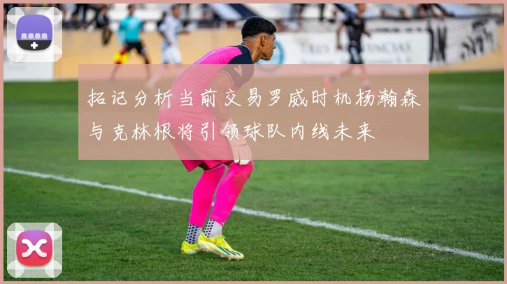 拓记分析当前交易罗威时机杨瀚森与克林根将引领球队内线未来