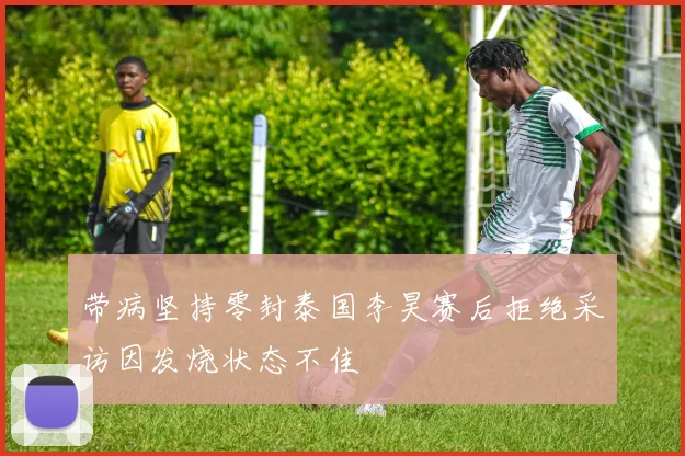 带病坚持零封泰国李昊赛后拒绝采访因发烧状态不佳