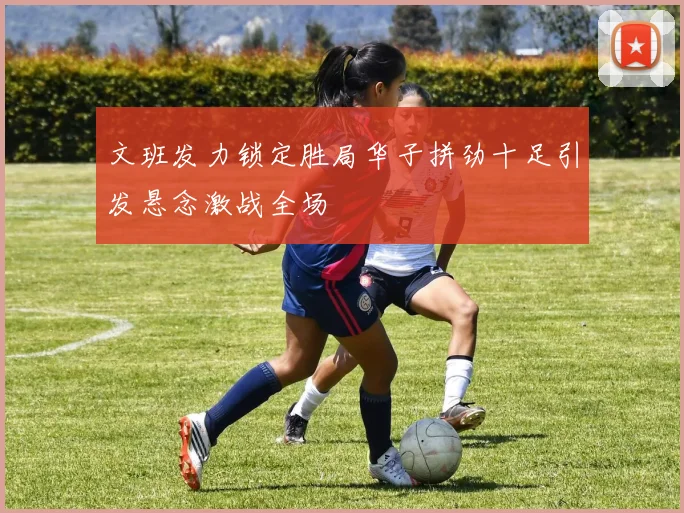 文班发力锁定胜局华子拼劲十足引发悬念激战全场